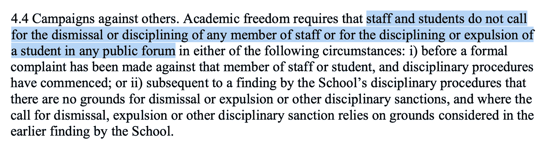 4.4 Campaigns against others. Academic freedom requires that staff and students do not call for the dismissal or disciplining of any member of staff or for the disciplining or expulsion of a student in any public forum in either of the following circumstances: i) before a formal complaint has been made against that member of staff or student, and disciplinary procedures have commenced; or ii) subsequent to a finding by the School’s disciplinary procedures that there are no grounds for dismissal or expulsion or other disciplinary sanctions, and where the call for dismissal, expulsion or other disciplinary sanction relies on grounds considered in the earlier finding by the School.