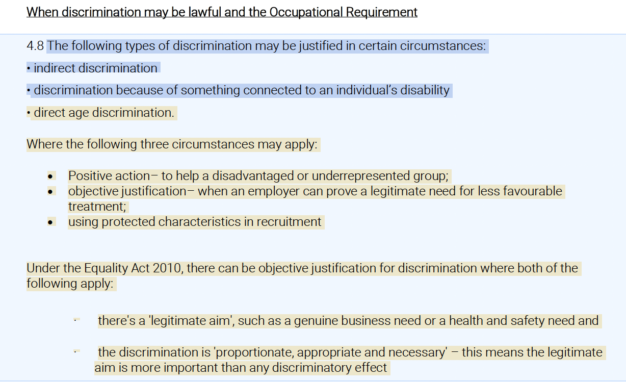 When discrimination may be lawful and the Occupational Requirement:<br />
(4.8) The following types of discrimination may be justified in certain circumstances: indirect discrimination, discrimination because of something connected to an individual’s disability, direct age discrimination. Where the following three circumstances may apply: Positive action, to help a disadvantaged or underrepresented group; objective justification, when an employer can prove a legitimate need for less favourable, treatment; using protected characteristics in recruitment. Under the Equality Act 2010, there can be objective justification for discrimination where both of the following apply: there's a 'legitimate aim', such as a genuine business need or a health and safety need, and the discrimination is 'proportionate, appropriate and necessary'---this means the legitimate aim is more important than any discriminatory effect.